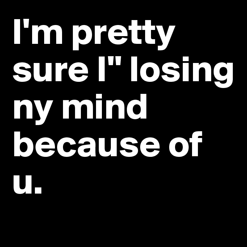 I'm pretty sure I'' losing ny mind because of u. 