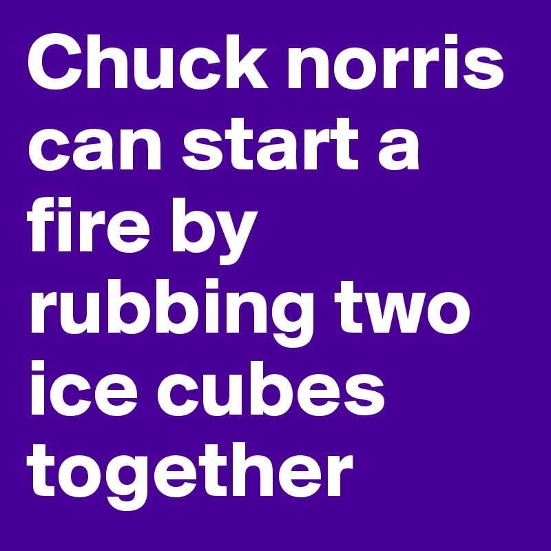 Chuck norris can start a fire by rubbing two ice cubes together