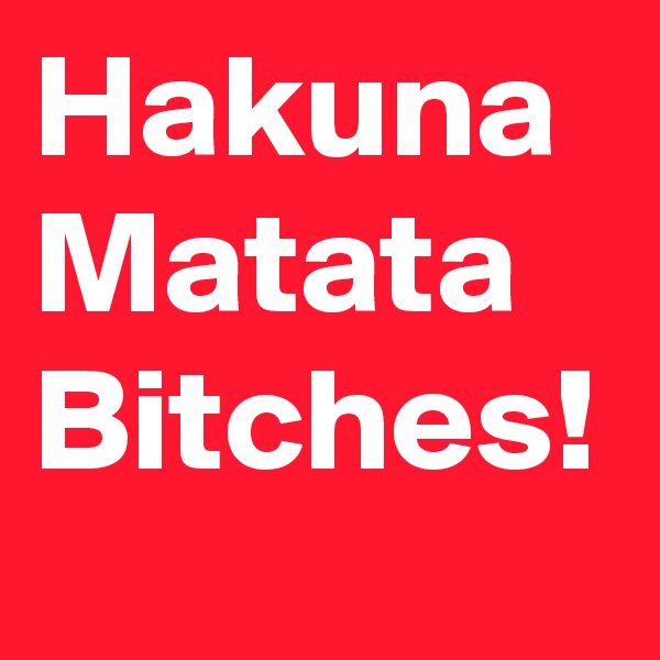 Hakuna
Matata
Bitches!