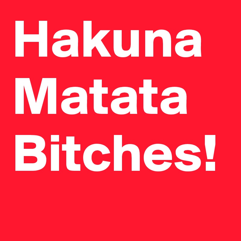 Hakuna
Matata
Bitches!