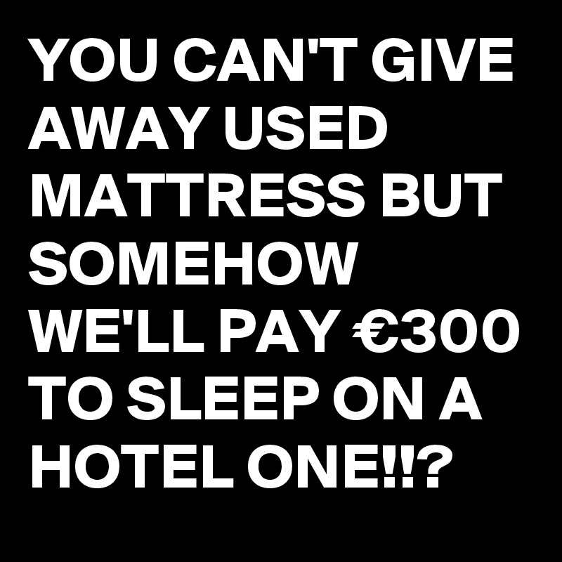 YOU CAN'T GIVE AWAY USED MATTRESS BUT SOMEHOW WE'LL PAY €300 TO SLEEP ON A HOTEL ONE!!?