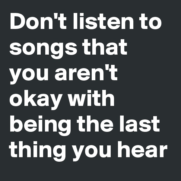 Don't listen to songs that you aren't okay with being the last thing you hear