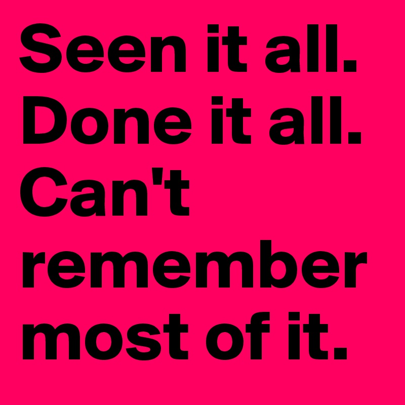 Seen it all. Done it all. Can't remember most of it. 