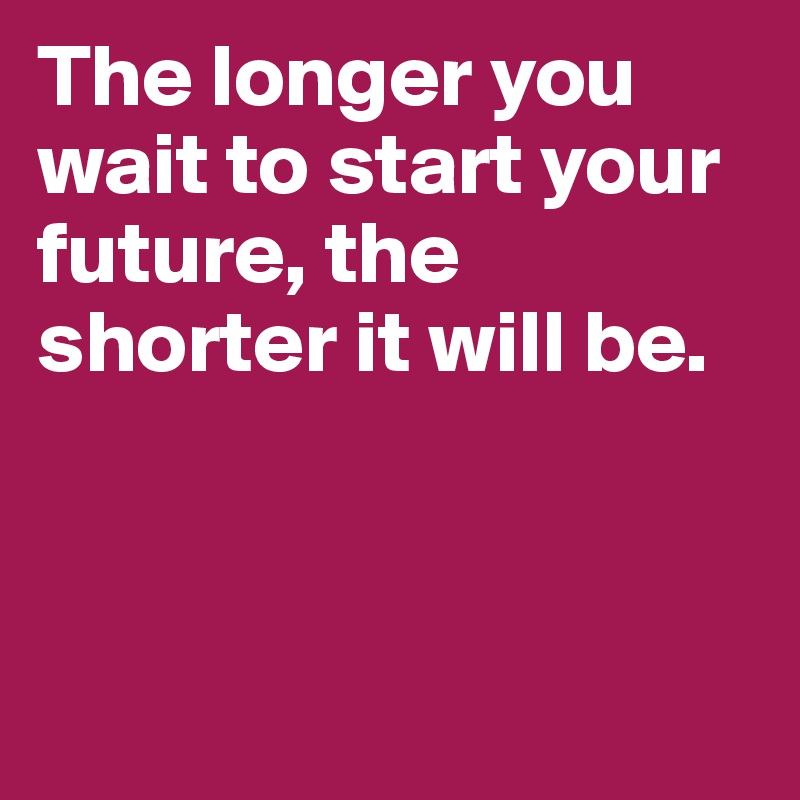 The longer you wait to start your future, the shorter it will be. 



