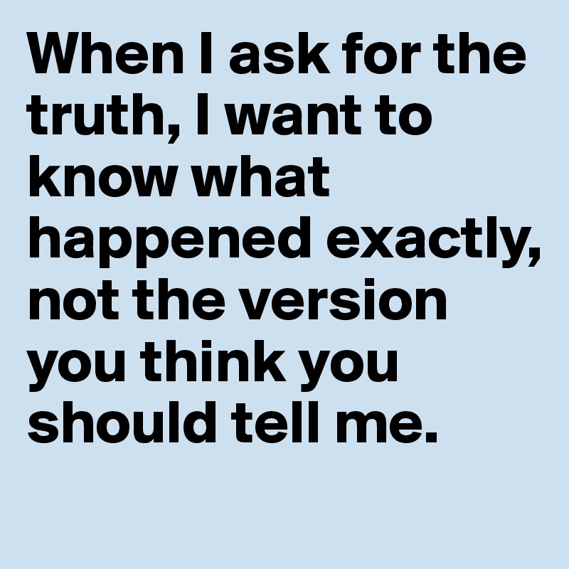 When I ask for the truth, I want to know what happened exactly, not the version you think you should tell me.
