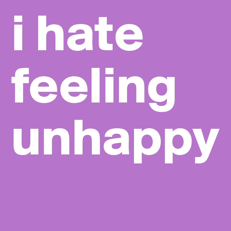 i hate feeling unhappy
