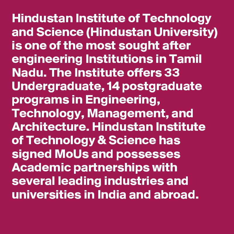 Hindustan Institute of Technology and Science (Hindustan University) is one of the most sought after engineering Institutions in Tamil Nadu. The Institute offers 33 Undergraduate, 14 postgraduate programs in Engineering, Technology, Management, and Architecture. Hindustan Institute of Technology & Science has signed MoUs and possesses Academic partnerships with several leading industries and universities in India and abroad.