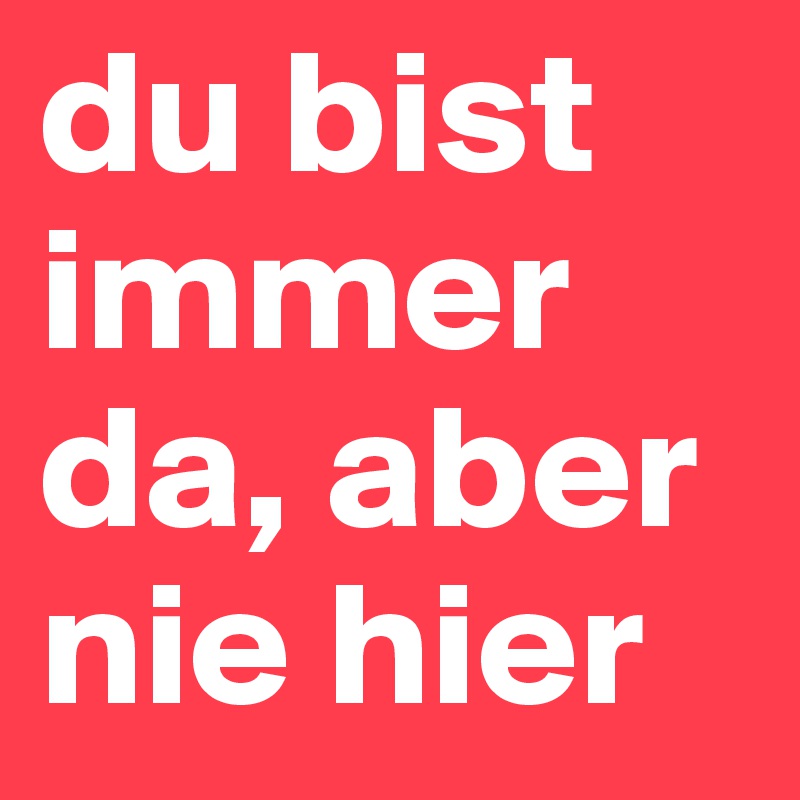 du bist immer da, aber nie hier
