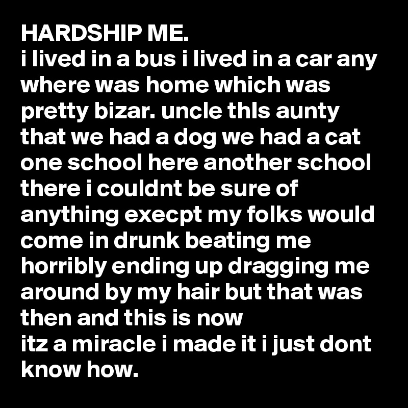 HARDSHIP ME.
i lived in a bus i lived in a car any where was home which was pretty bizar. uncle thIs aunty that we had a dog we had a cat one school here another school there i couldnt be sure of anything execpt my folks would come in drunk beating me horribly ending up dragging me around by my hair but that was then and this is now 
itz a miracle i made it i just dont know how. 