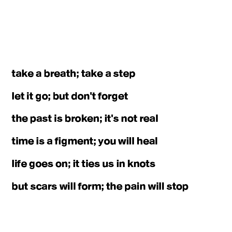 




take a breath; take a step

let it go; but don't forget

the past is broken; it's not real

time is a figment; you will heal

life goes on; it ties us in knots

but scars will form; the pain will stop

