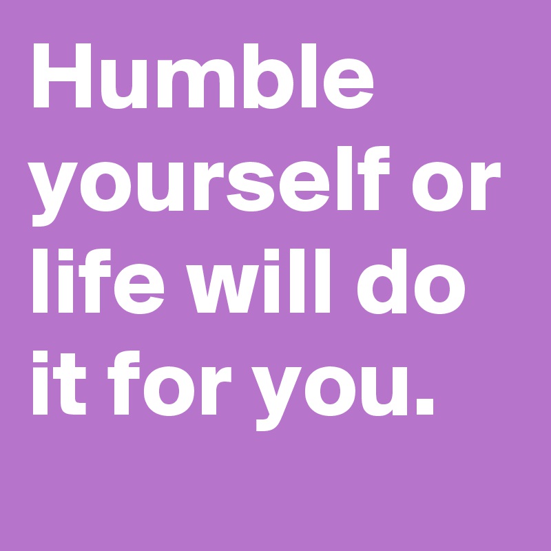 Humble yourself or life will do it for you. 