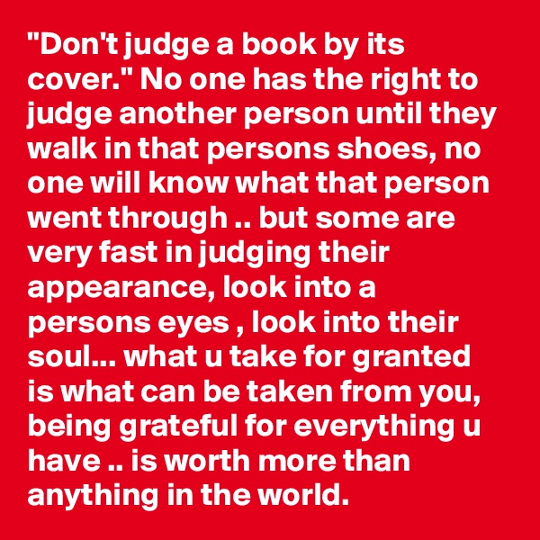 "Don't judge a book by its cover." No one has the right to judge another person until they walk in that persons shoes, no one will know what that person went through .. but some are very fast in judging their appearance, look into a persons eyes , look into their soul... what u take for granted is what can be taken from you, being grateful for everything u have .. is worth more than anything in the world.