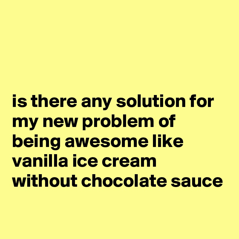 



is there any solution for my new problem of being awesome like vanilla ice cream without chocolate sauce

