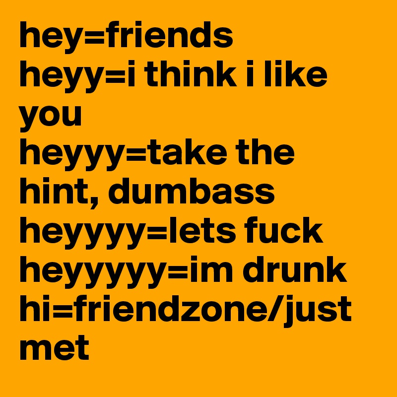 hey=friends
heyy=i think i like you
heyyy=take the hint, dumbass
heyyyy=lets fuck
heyyyyy=im drunk
hi=friendzone/just met