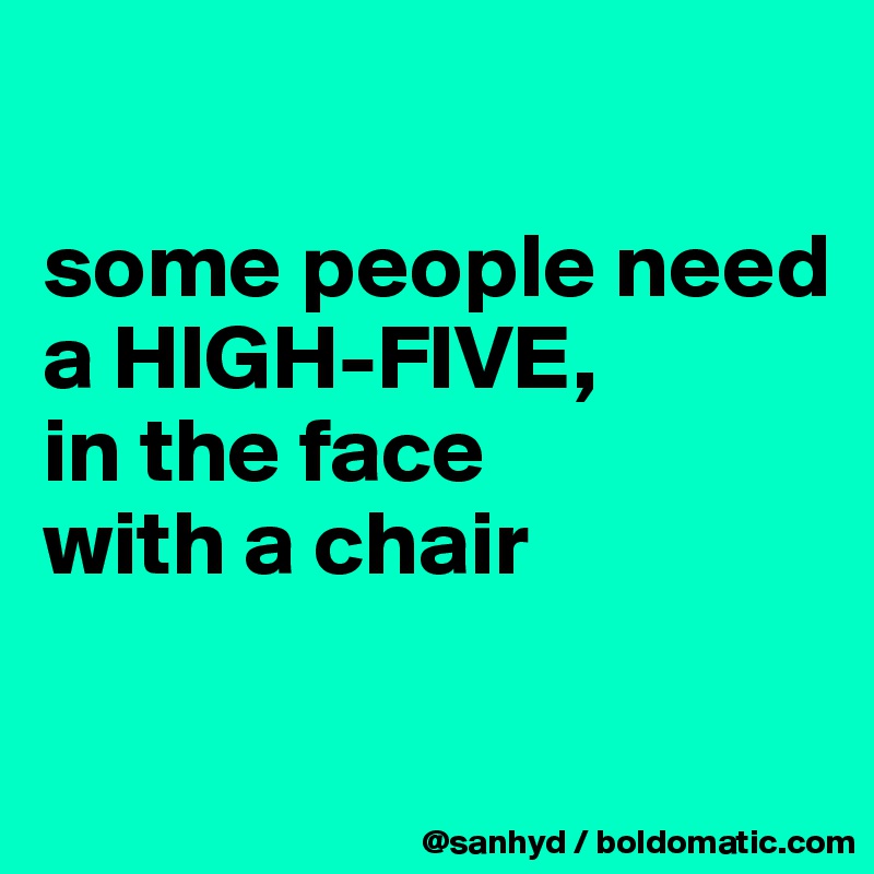 

some people need a HIGH-FIVE,
in the face
with a chair

