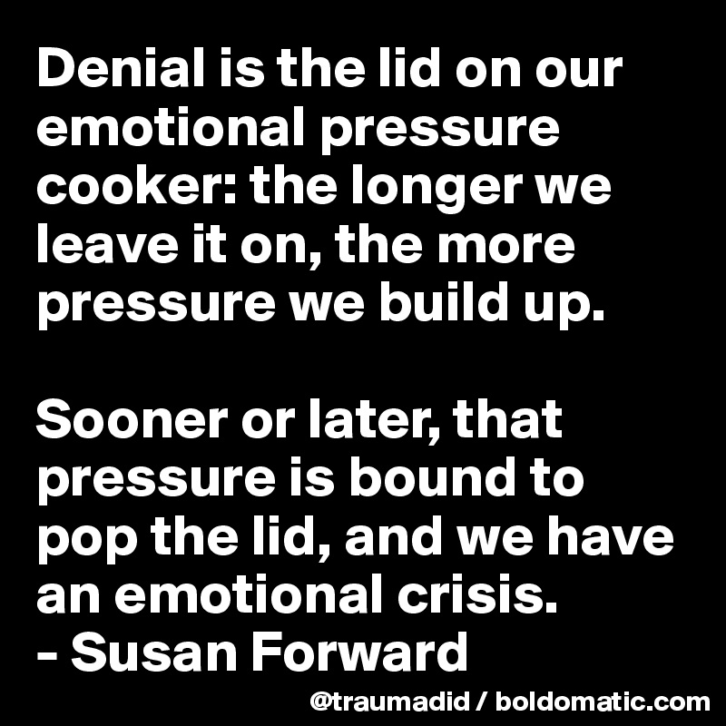 Denial is the lid on our emotional pressure cooker: the longer we leave it on, the more pressure we build up. 

Sooner or later, that pressure is bound to pop the lid, and we have an emotional crisis.
- Susan Forward
