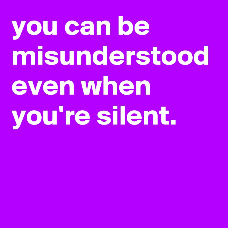you can be misunderstood even when you're silent.