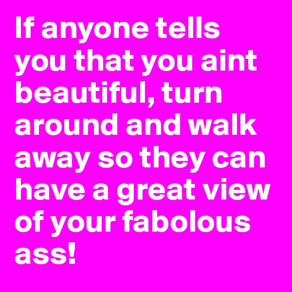 If anyone tells you that you aint beautiful, turn around and walk away so they can have a great view of your fabolous ass!