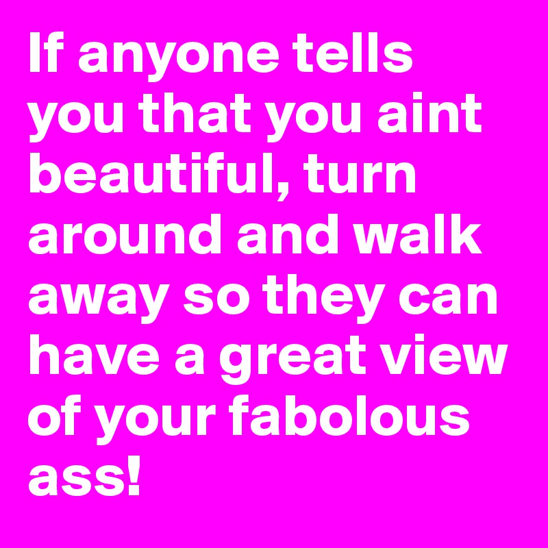 If anyone tells you that you aint beautiful, turn around and walk away so they can have a great view of your fabolous ass!