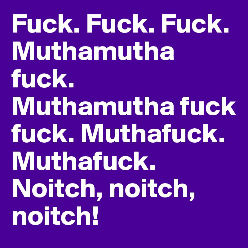 Fuck. Fuck. Fuck.
Muthamutha fuck. Muthamutha fuck fuck. Muthafuck. Muthafuck. Noitch, noitch, noitch!
