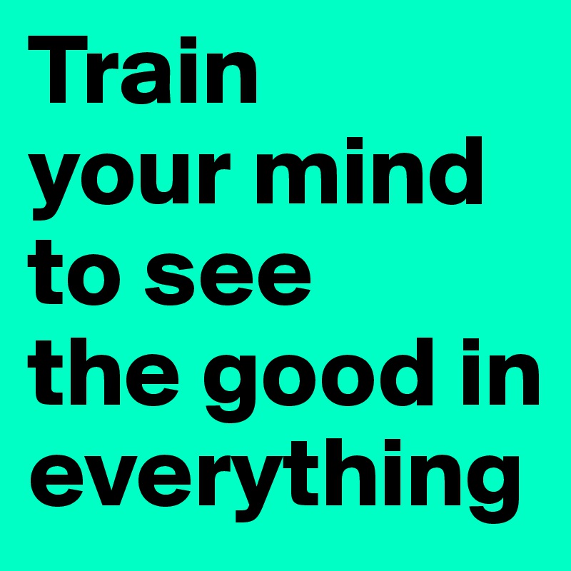 Train 
your mind to see 
the good in everything