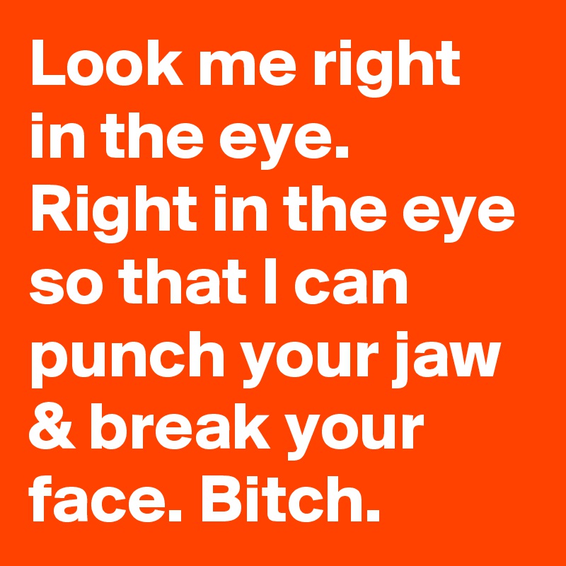 Look me right in the eye. Right in the eye so that I can punch your jaw & break your face. Bitch.