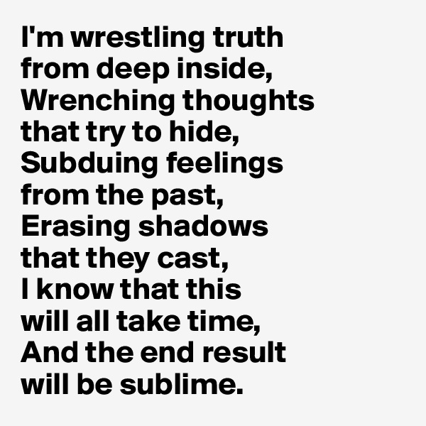 I'm wrestling truth 
from deep inside, 
Wrenching thoughts 
that try to hide,
Subduing feelings 
from the past,
Erasing shadows 
that they cast,
I know that this 
will all take time,
And the end result 
will be sublime.