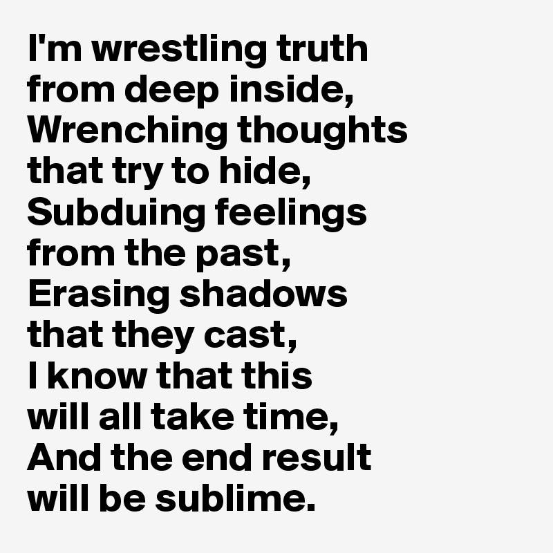 I'm wrestling truth 
from deep inside, 
Wrenching thoughts 
that try to hide,
Subduing feelings 
from the past,
Erasing shadows 
that they cast,
I know that this 
will all take time,
And the end result 
will be sublime.