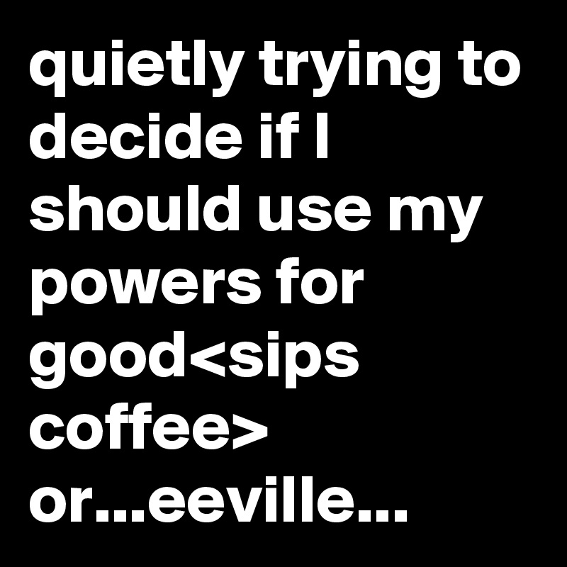 quietly trying to decide if I should use my powers for good<sips coffee> or...eeville...