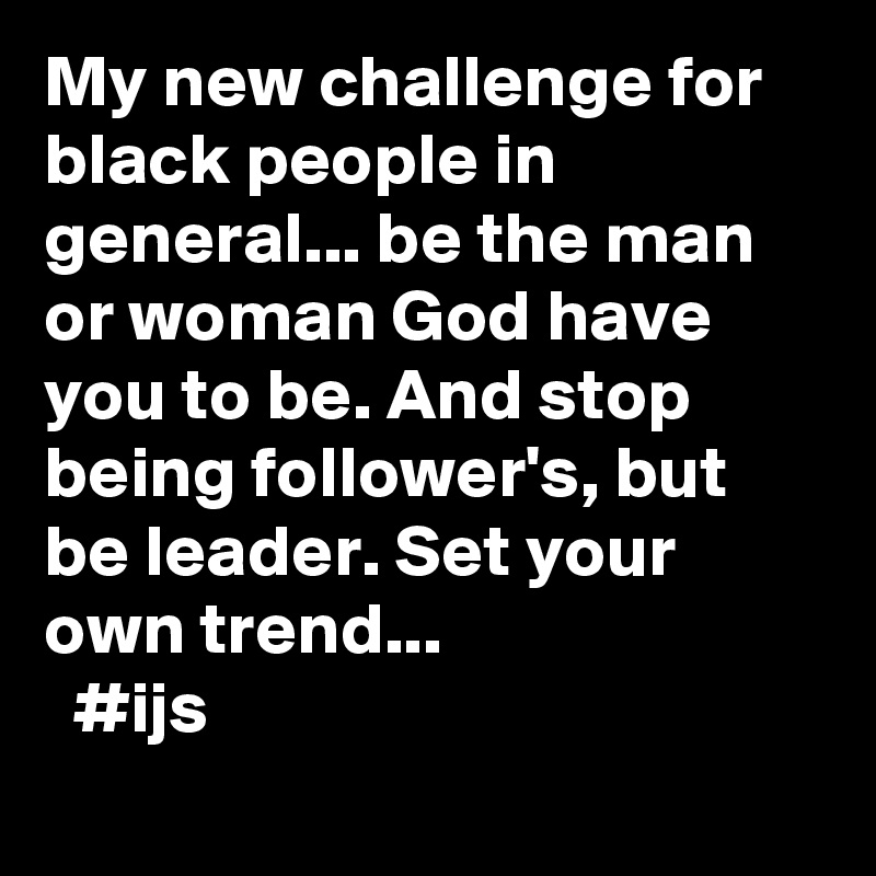 My new challenge for black people in general... be the man or woman God have you to be. And stop being follower's, but be leader. Set your own trend...
  #ijs
   