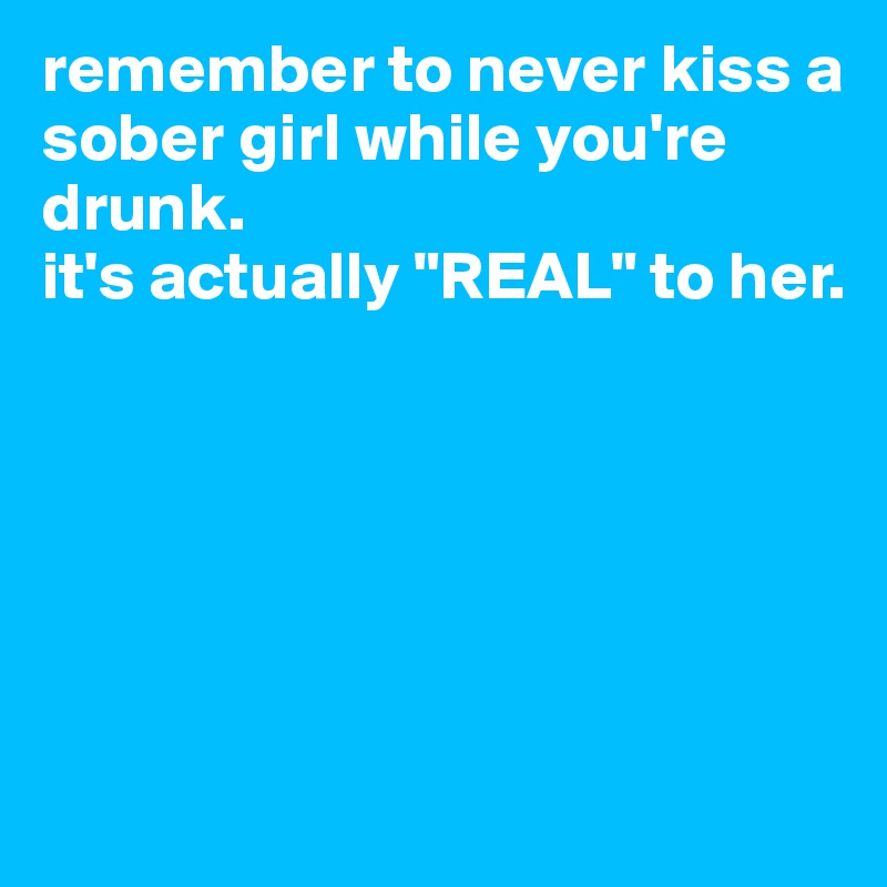 remember to never kiss a sober girl while you're drunk.
it's actually "REAL" to her. 






