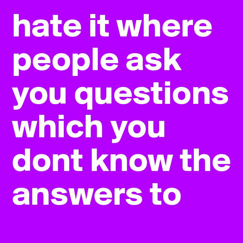 hate it where people ask you questions which you dont know the answers to 