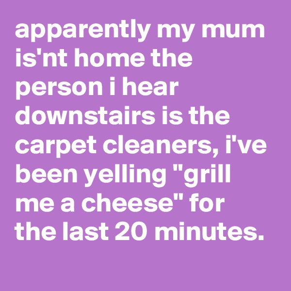 apparently my mum is'nt home the person i hear downstairs is the carpet cleaners, i've been yelling "grill me a cheese" for the last 20 minutes.