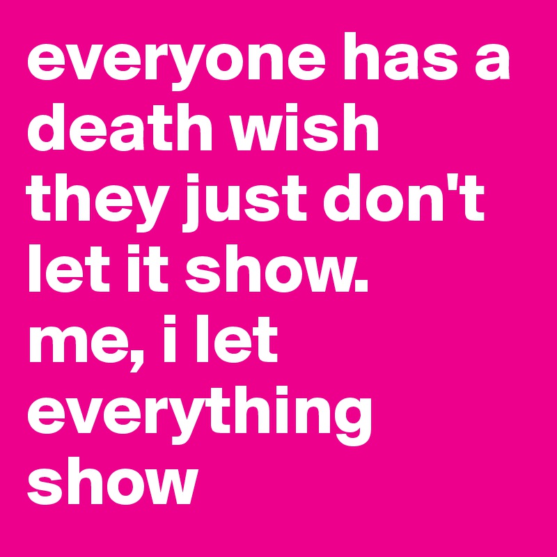 everyone has a death wish they just don't let it show.
me, i let everything show
