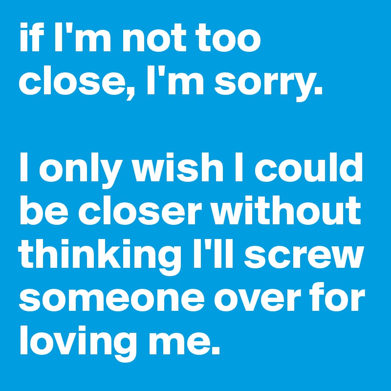 if I'm not too close, I'm sorry. 

I only wish I could be closer without thinking I'll screw someone over for loving me. 