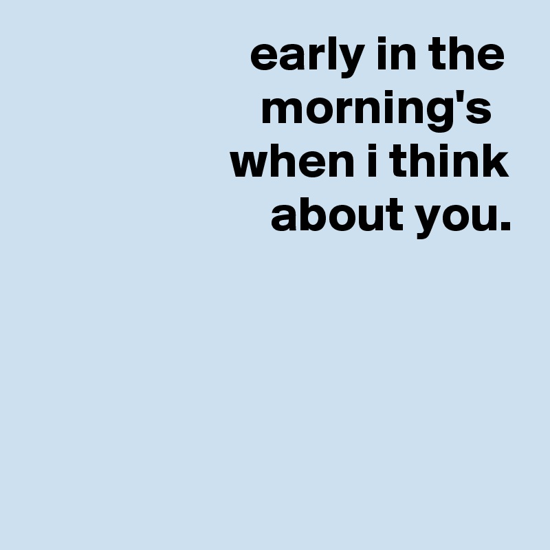                       early in the                         morning's
                    when i think
                        about you.




