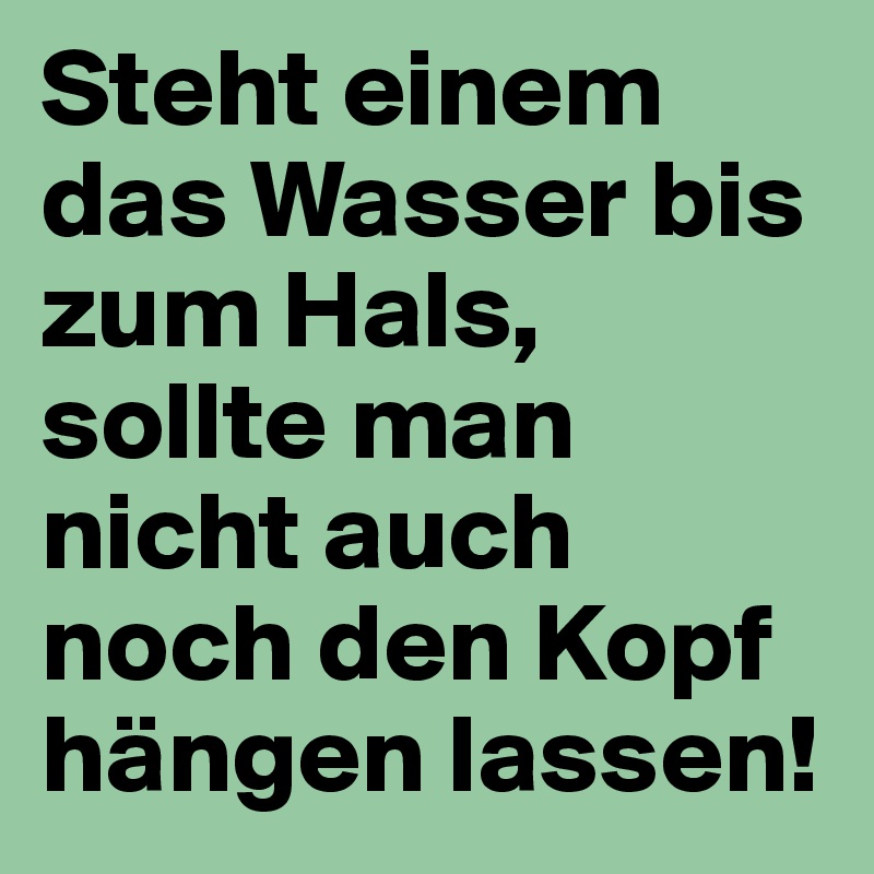 Steht einem das Wasser bis zum Hals, sollte man nicht auch noch den Kopf hängen lassen!