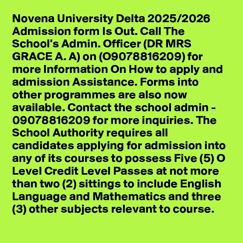 Novena University Delta 2025/2026 Admission form Is Out. Call The School's Admin. Officer (DR MRS GRACE A. A) on (O9078816209) for more Information On How to apply and admission Assistance. Forms into other programmes are also now available. Contact the school admin - 09078816209 for more inquiries. The School Authority requires all candidates applying for admission into any of its courses to possess Five (5) O Level Credit Level Passes at not more than two (2) sittings to include English Language and Mathematics and three (3) other subjects relevant to course.
