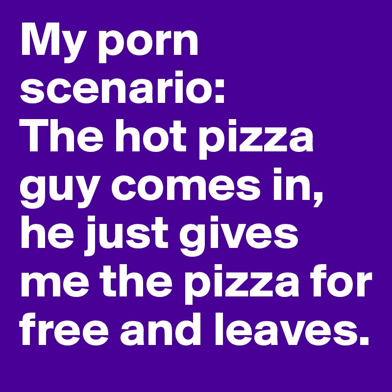 My porn scenario: 
The hot pizza guy comes in, he just gives me the pizza for free and leaves.