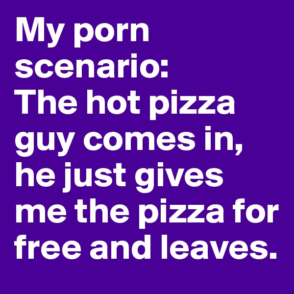 My porn scenario: 
The hot pizza guy comes in, he just gives me the pizza for free and leaves.