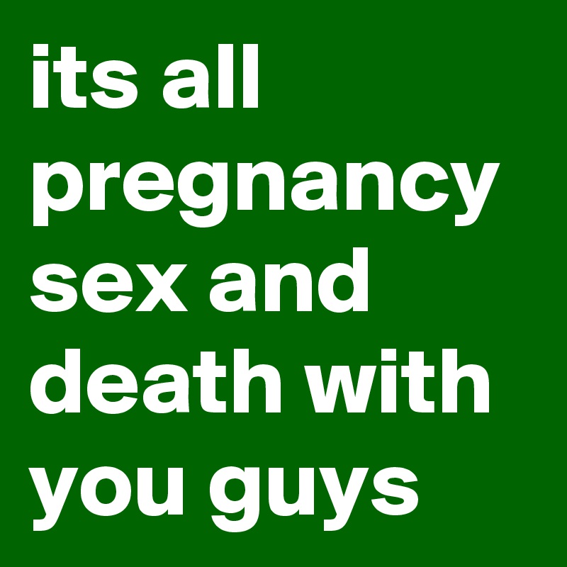 its all pregnancy sex and death with you guys