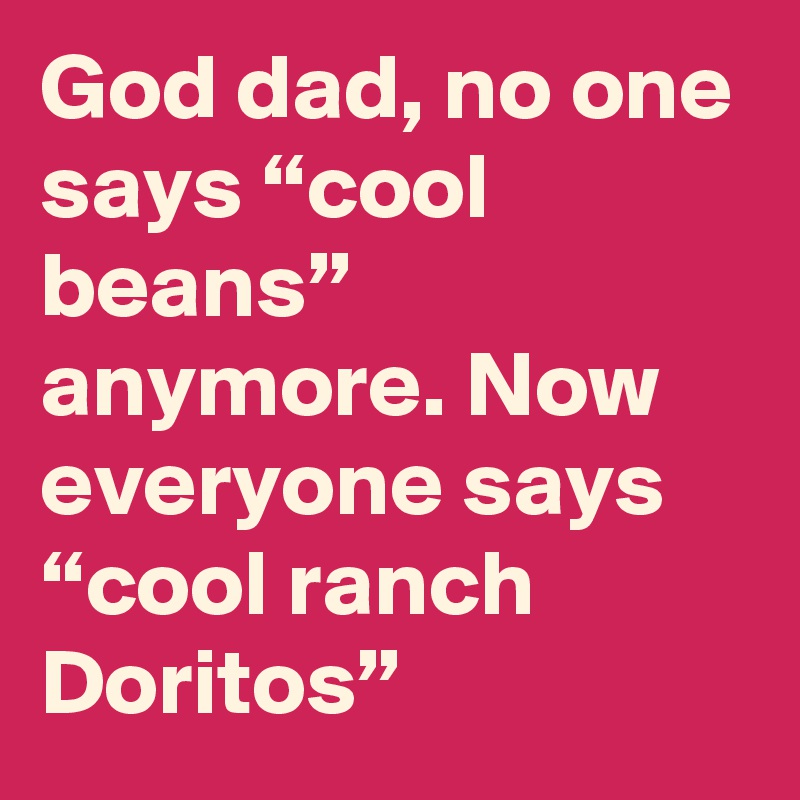 God dad, no one says “cool beans” anymore. Now everyone says “cool ranch Doritos”