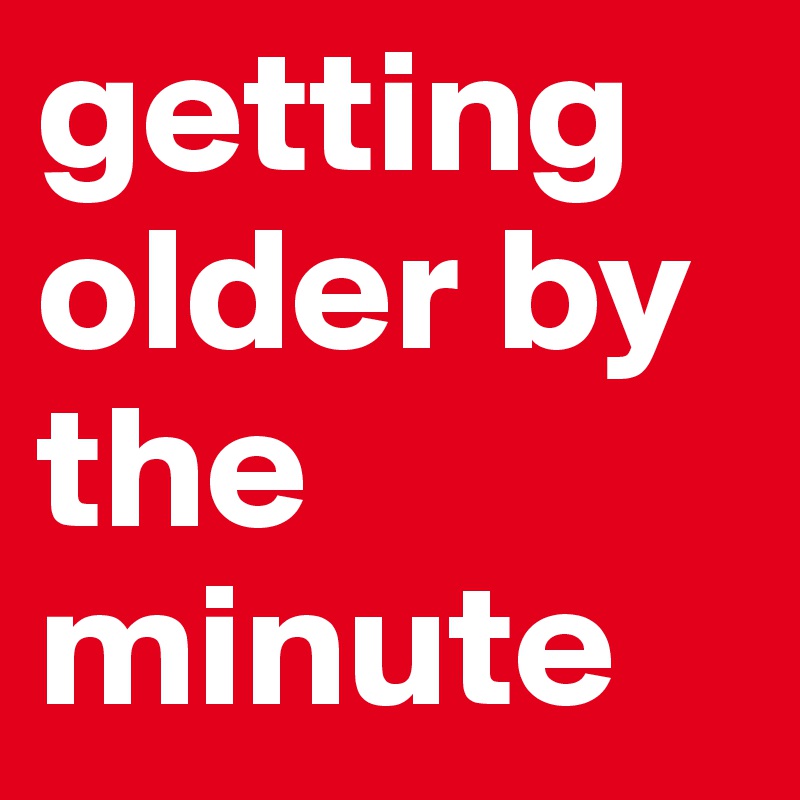 getting older by the minute