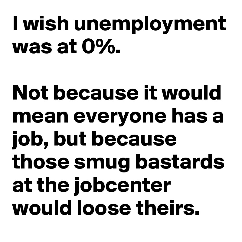 I wish unemployment was at 0%.

Not because it would mean everyone has a job, but because those smug bastards at the jobcenter would loose theirs.