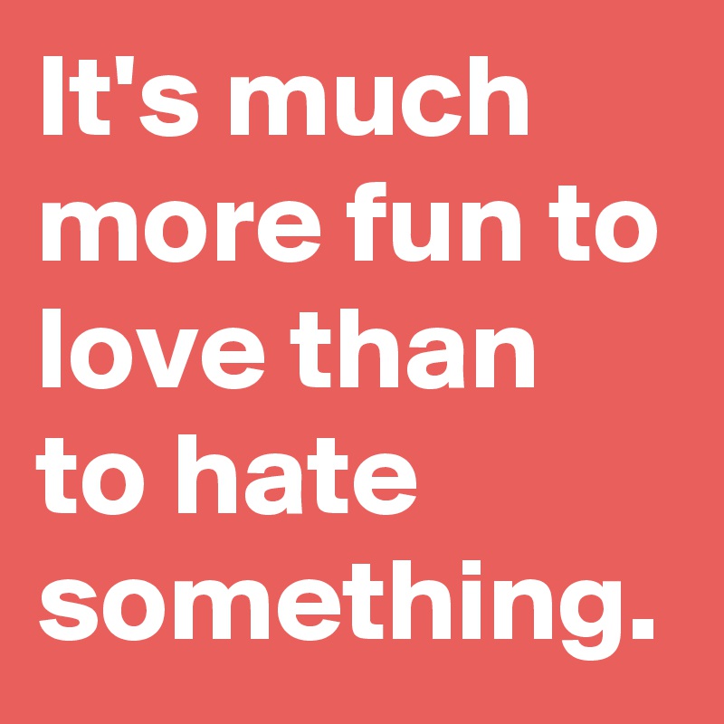 It's much more fun to love than to hate something.