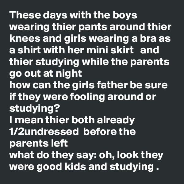These days with the boys wearing thier pants around thier knees and girls wearing a bra as a shirt with her mini skirt   and thier studying while the parents go out at night 
how can the girls father be sure if they were fooling around or studying?
I mean thier both already 1/2undressed  before the parents left 
what do they say: oh, look they were good kids and studying .