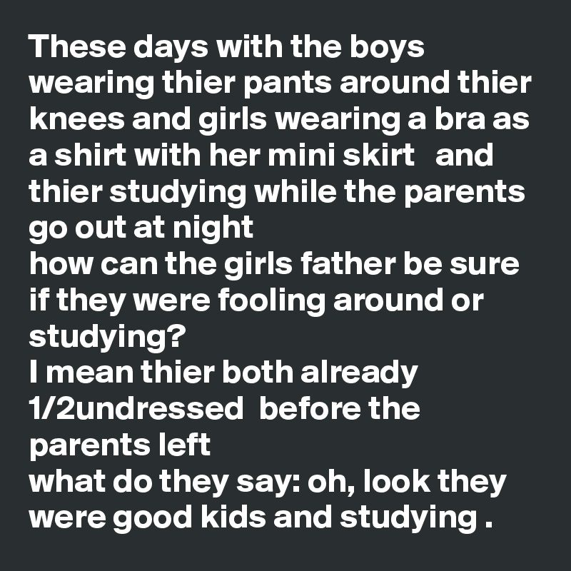 These days with the boys wearing thier pants around thier knees and girls wearing a bra as a shirt with her mini skirt   and thier studying while the parents go out at night 
how can the girls father be sure if they were fooling around or studying?
I mean thier both already 1/2undressed  before the parents left 
what do they say: oh, look they were good kids and studying .