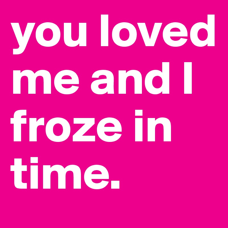 you loved me and I froze in time. 