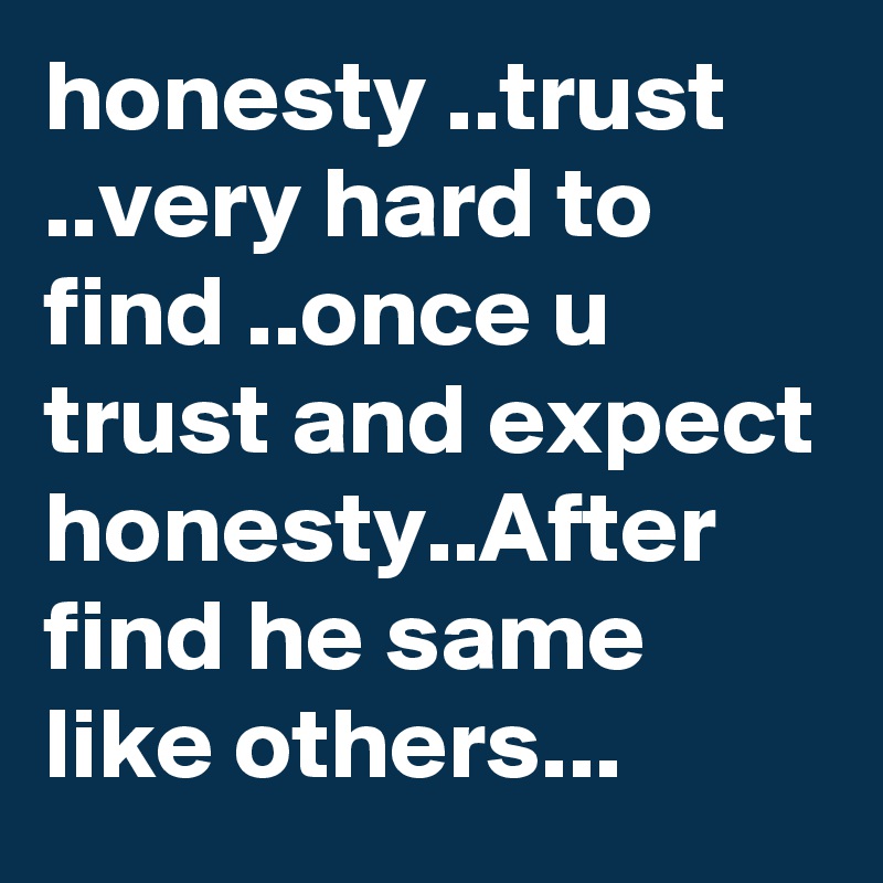 honesty ..trust ..very hard to find ..once u trust and expect honesty..After find he same like others...