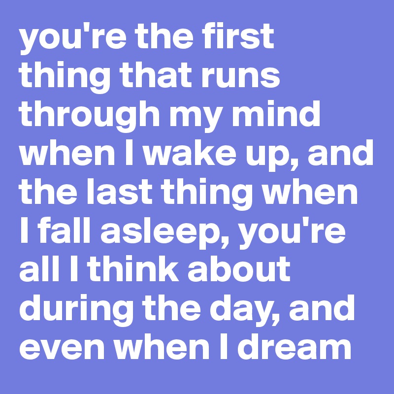 you're the first thing that runs through my mind when I wake up, and ...
